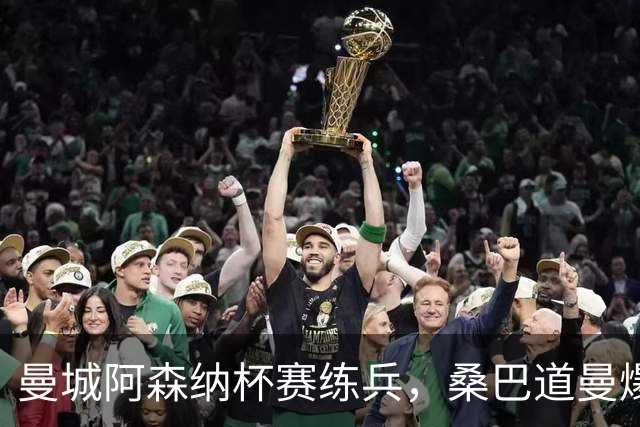 曼城阿森纳杯赛练兵，桑巴道曼爆发彰显豪门厚度
